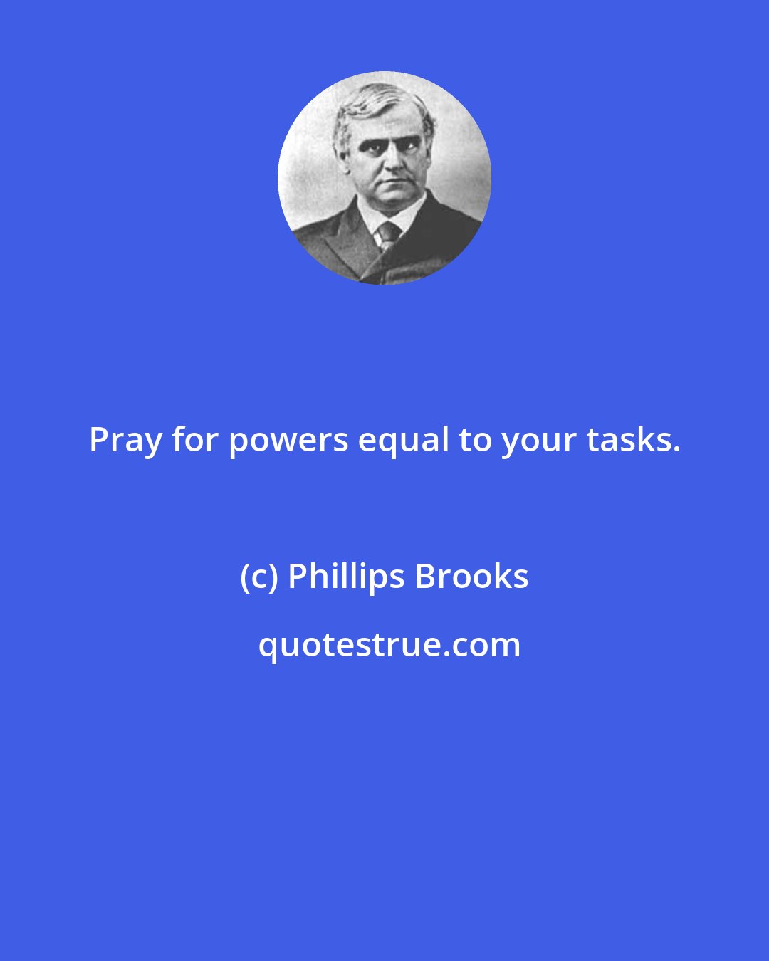 Phillips Brooks: Pray for powers equal to your tasks.