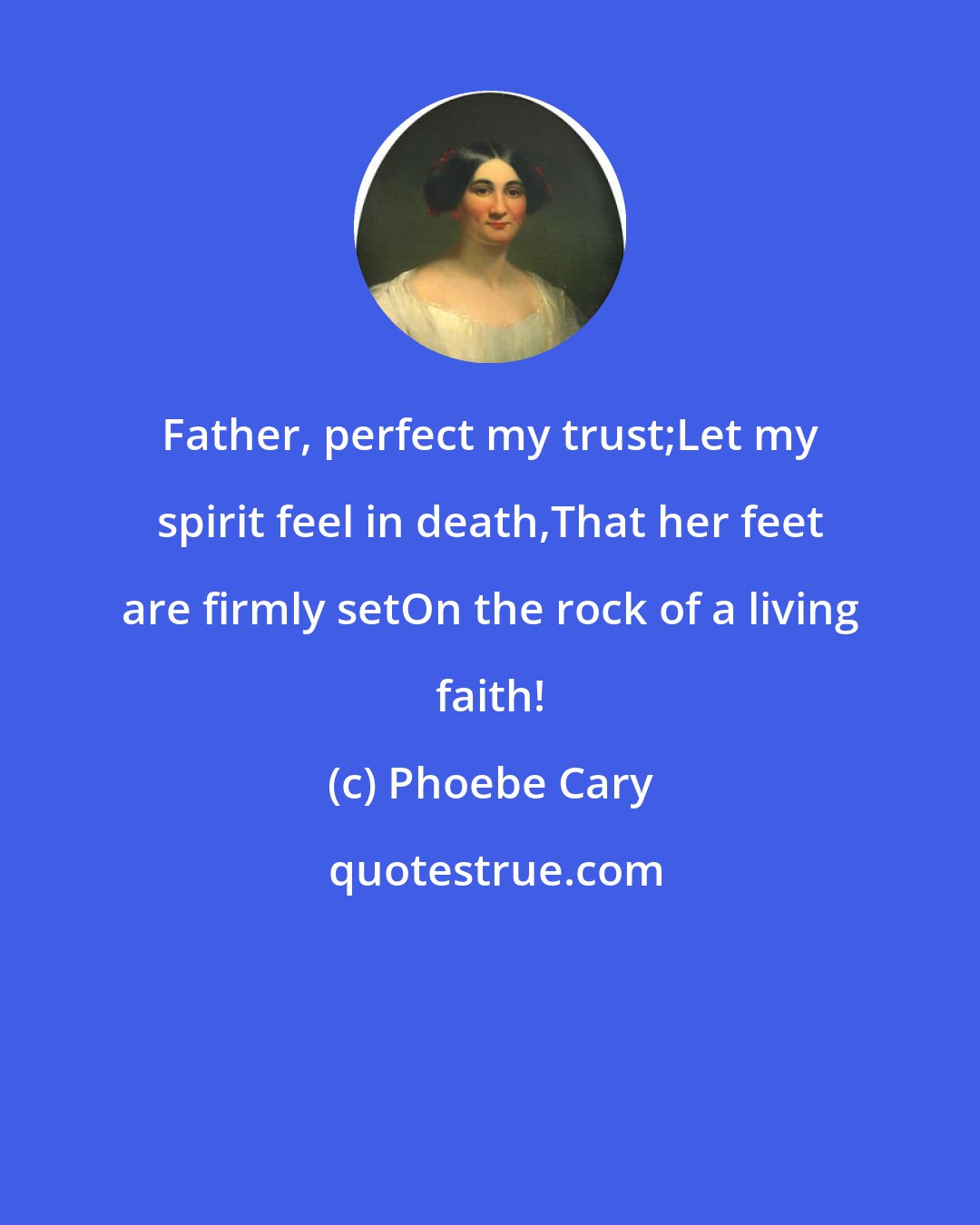 Phoebe Cary: Father, perfect my trust;Let my spirit feel in death,That her feet are firmly setOn the rock of a living faith!