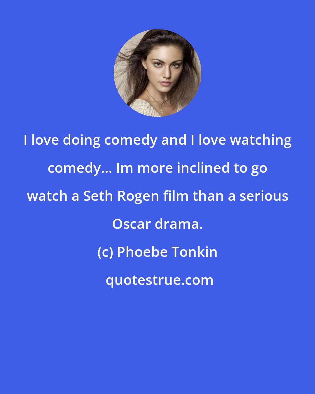 Phoebe Tonkin: I love doing comedy and I love watching comedy... Im more inclined to go watch a Seth Rogen film than a serious Oscar drama.