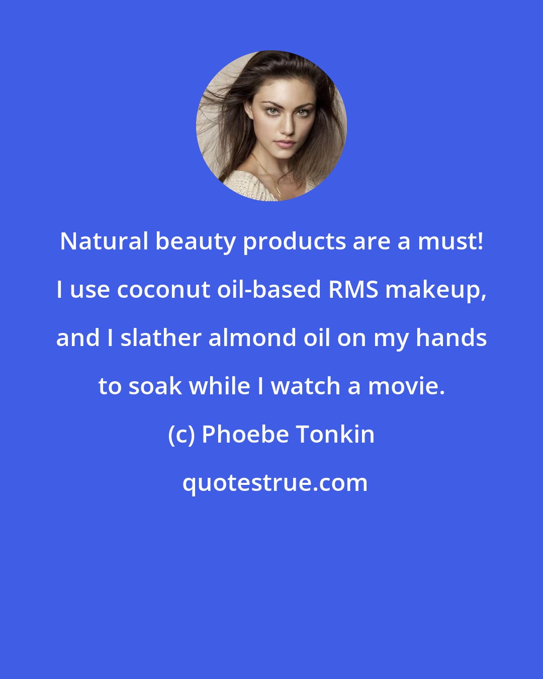 Phoebe Tonkin: Natural beauty products are a must! I use coconut oil-based RMS makeup, and I slather almond oil on my hands to soak while I watch a movie.