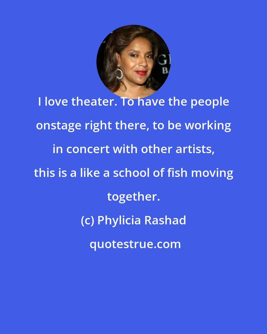 Phylicia Rashad: I love theater. To have the people onstage right there, to be working in concert with other artists, this is a like a school of fish moving together.