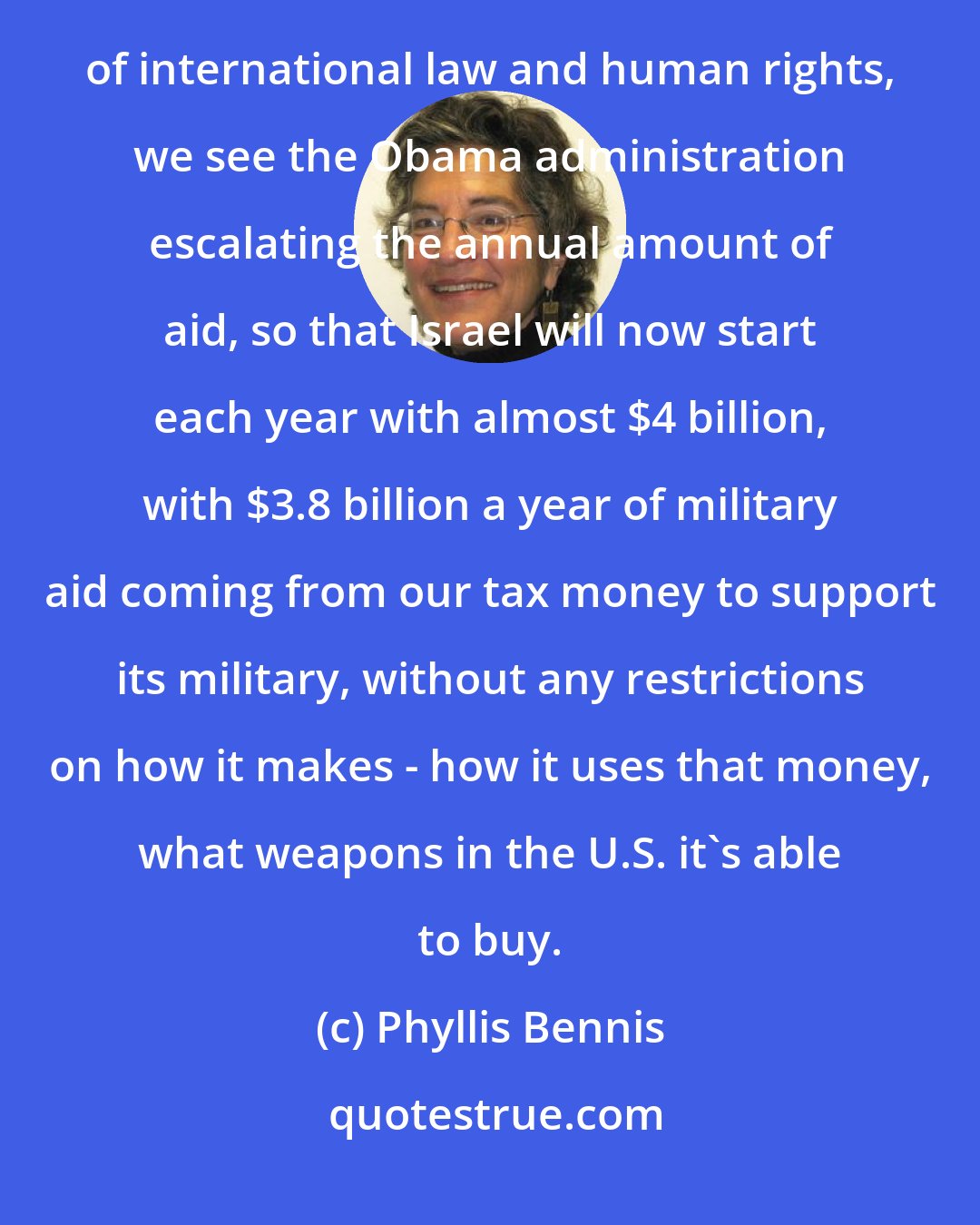 Phyllis Bennis: Instead of ending U.S. military aid to the 23rd wealthiest country to use for its consistent violations of international law and human rights, we see the Obama administration escalating the annual amount of aid, so that Israel will now start each year with almost $4 billion, with $3.8 billion a year of military aid coming from our tax money to support its military, without any restrictions on how it makes - how it uses that money, what weapons in the U.S. it's able to buy.