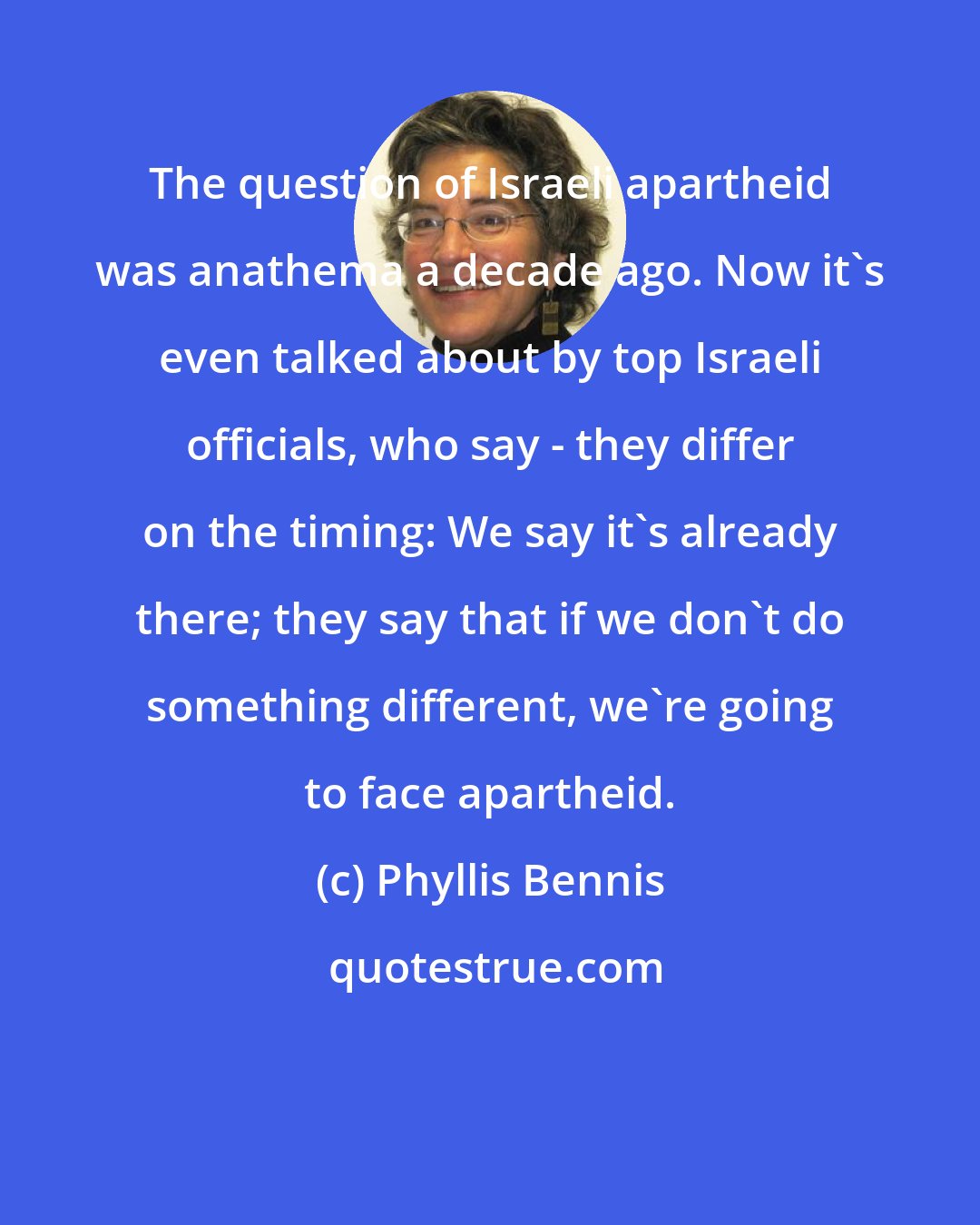 Phyllis Bennis: The question of Israeli apartheid was anathema a decade ago. Now it's even talked about by top Israeli officials, who say - they differ on the timing: We say it's already there; they say that if we don't do something different, we're going to face apartheid.