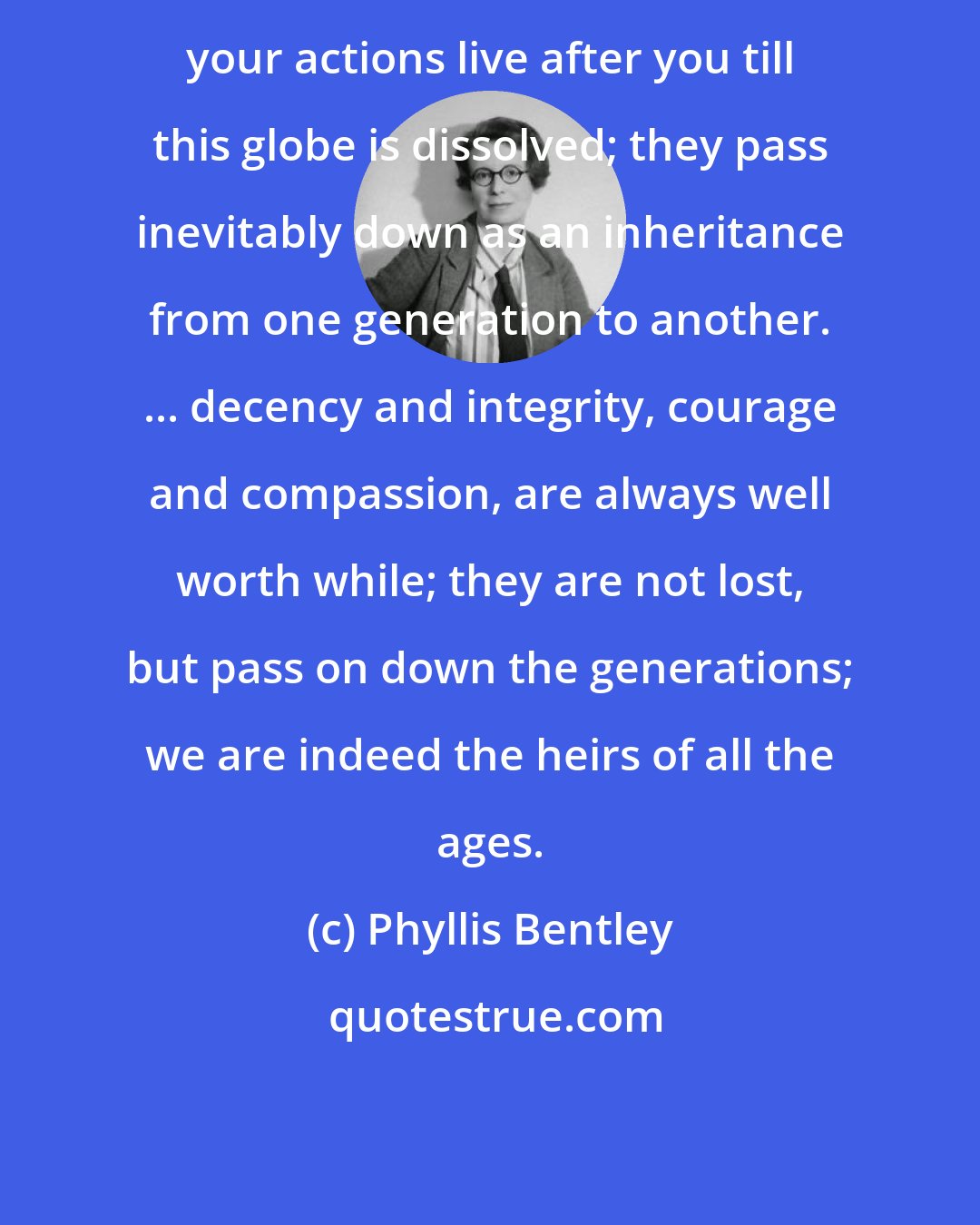 Phyllis Bentley: your actions live after you till this globe is dissolved; they pass inevitably down as an inheritance from one generation to another. ... decency and integrity, courage and compassion, are always well worth while; they are not lost, but pass on down the generations; we are indeed the heirs of all the ages.