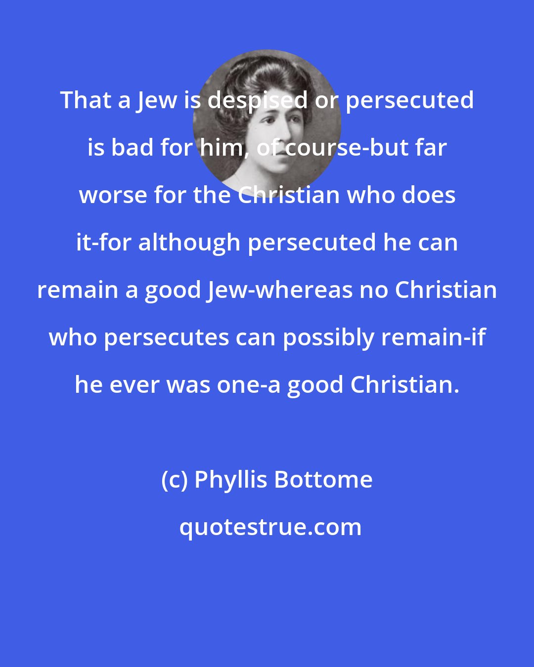 Phyllis Bottome: That a Jew is despised or persecuted is bad for him, of course-but far worse for the Christian who does it-for although persecuted he can remain a good Jew-whereas no Christian who persecutes can possibly remain-if he ever was one-a good Christian.