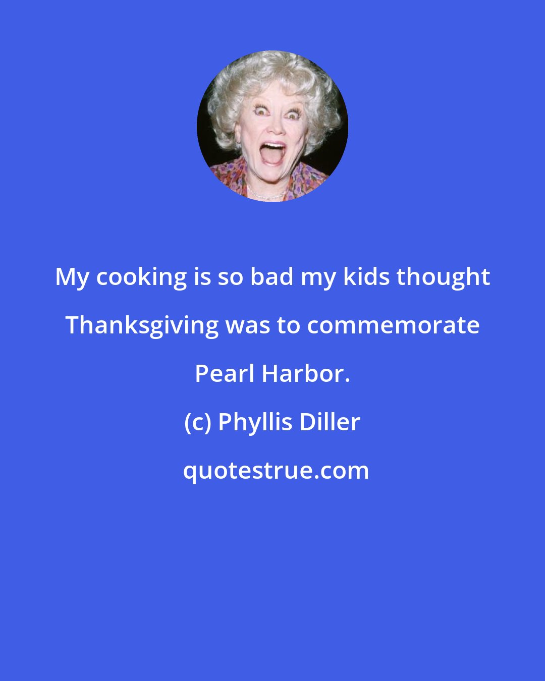 Phyllis Diller: My cooking is so bad my kids thought Thanksgiving was to commemorate Pearl Harbor.