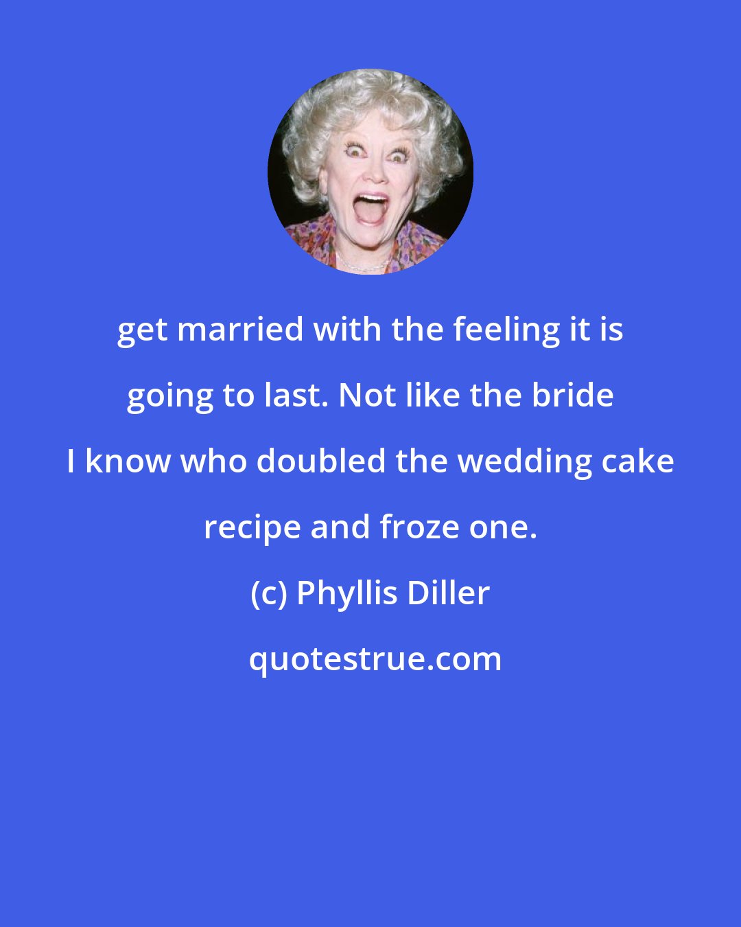 Phyllis Diller: get married with the feeling it is going to last. Not like the bride I know who doubled the wedding cake recipe and froze one.
