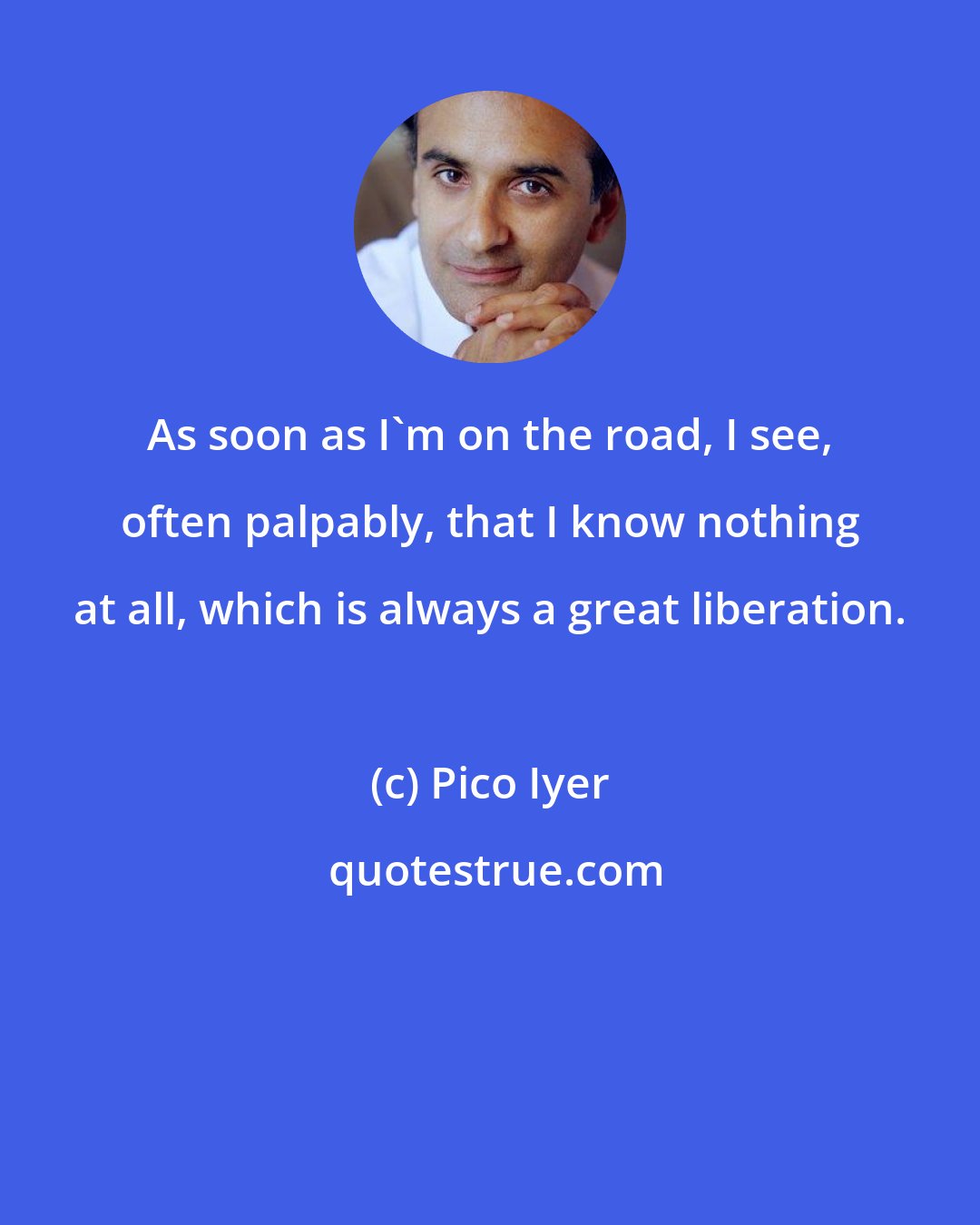 Pico Iyer: As soon as I'm on the road, I see, often palpably, that I know nothing at all, which is always a great liberation.