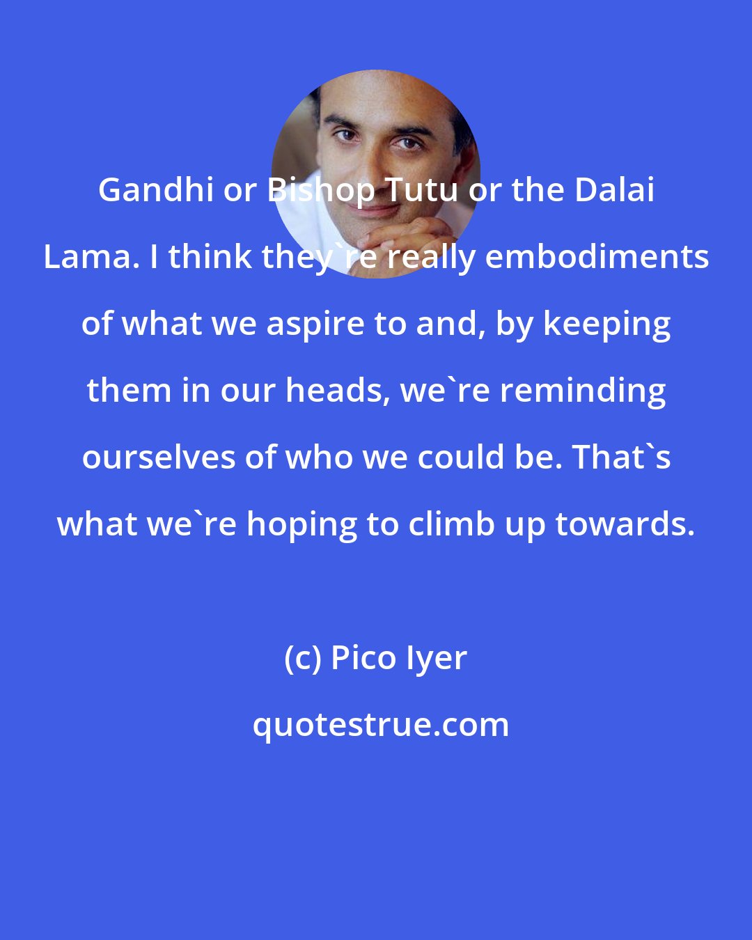 Pico Iyer: Gandhi or Bishop Tutu or the Dalai Lama. I think they're really embodiments of what we aspire to and, by keeping them in our heads, we're reminding ourselves of who we could be. That's what we're hoping to climb up towards.