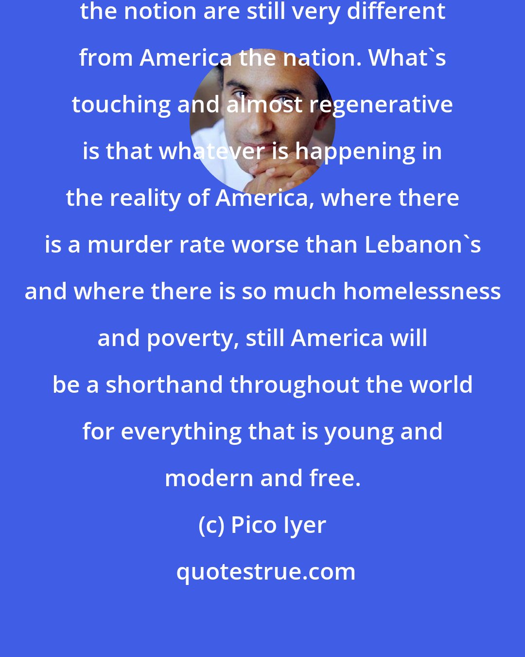 Pico Iyer: I think America the symbol and America the notion are still very different from America the nation. What's touching and almost regenerative is that whatever is happening in the reality of America, where there is a murder rate worse than Lebanon's and where there is so much homelessness and poverty, still America will be a shorthand throughout the world for everything that is young and modern and free.
