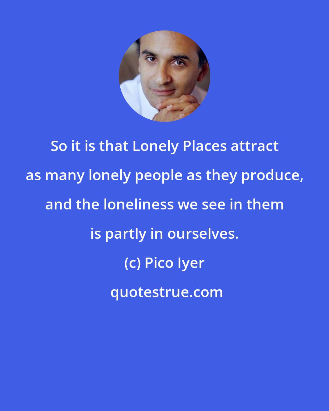 Pico Iyer: So it is that Lonely Places attract as many lonely people as they produce, and the loneliness we see in them is partly in ourselves.