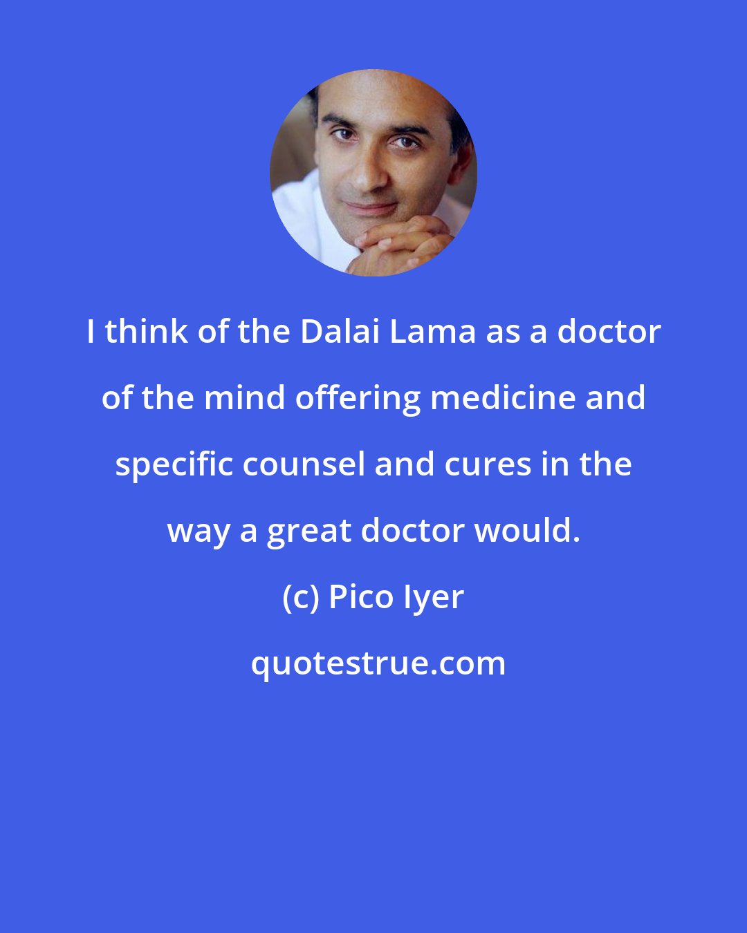 Pico Iyer: I think of the Dalai Lama as a doctor of the mind offering medicine and specific counsel and cures in the way a great doctor would.