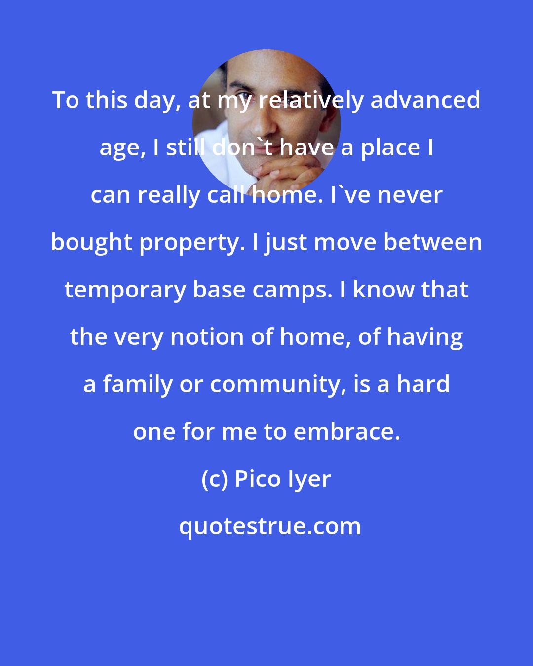 Pico Iyer: To this day, at my relatively advanced age, I still don't have a place I can really call home. I've never bought property. I just move between temporary base camps. I know that the very notion of home, of having a family or community, is a hard one for me to embrace.