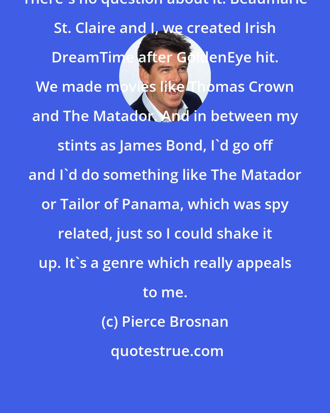 Pierce Brosnan: There's no question about it. Beaumarie St. Claire and I, we created Irish DreamTime after GoldenEye hit. We made movies like Thomas Crown and The Matador. And in between my stints as James Bond, I'd go off and I'd do something like The Matador or Tailor of Panama, which was spy related, just so I could shake it up. It's a genre which really appeals to me.