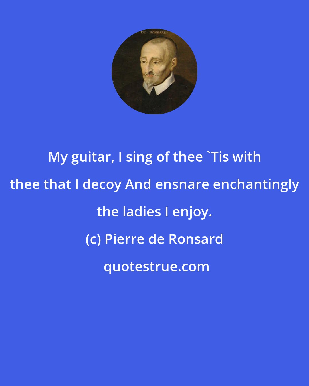 Pierre de Ronsard: My guitar, I sing of thee 'Tis with thee that I decoy And ensnare enchantingly the ladies I enjoy.