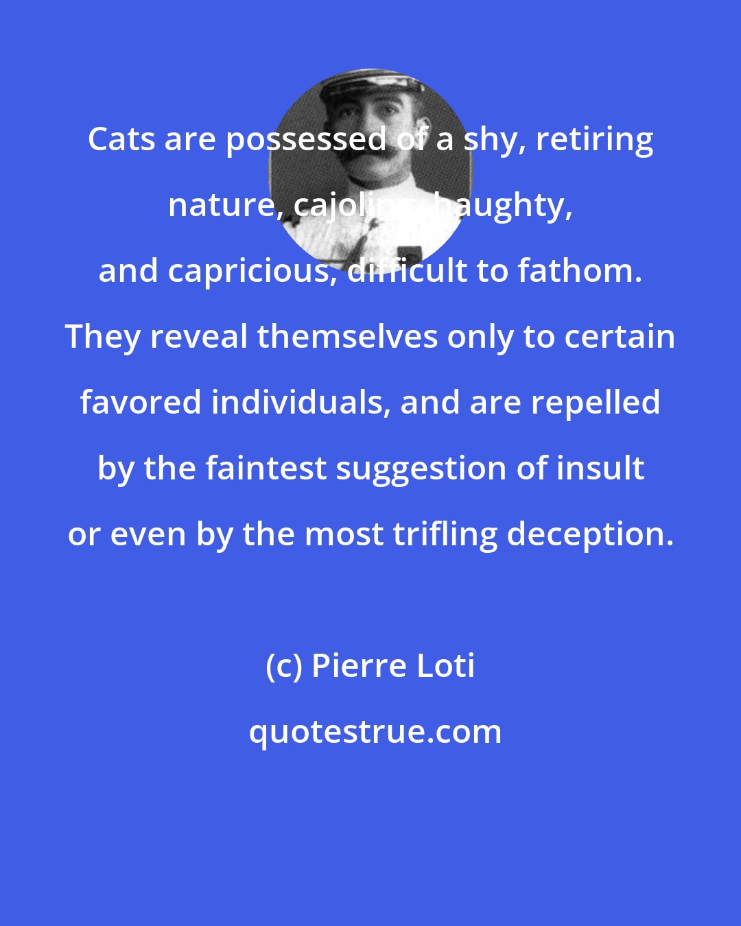 Pierre Loti: Cats are possessed of a shy, retiring nature, cajoling, haughty, and capricious, difficult to fathom. They reveal themselves only to certain favored individuals, and are repelled by the faintest suggestion of insult or even by the most trifling deception.