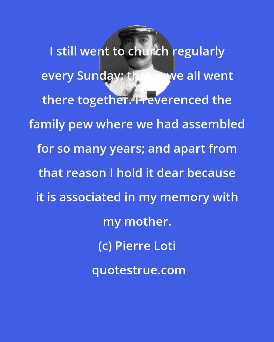 Pierre Loti: I still went to church regularly every Sunday; that is we all went there together. I reverenced the family pew where we had assembled for so many years; and apart from that reason I hold it dear because it is associated in my memory with my mother.
