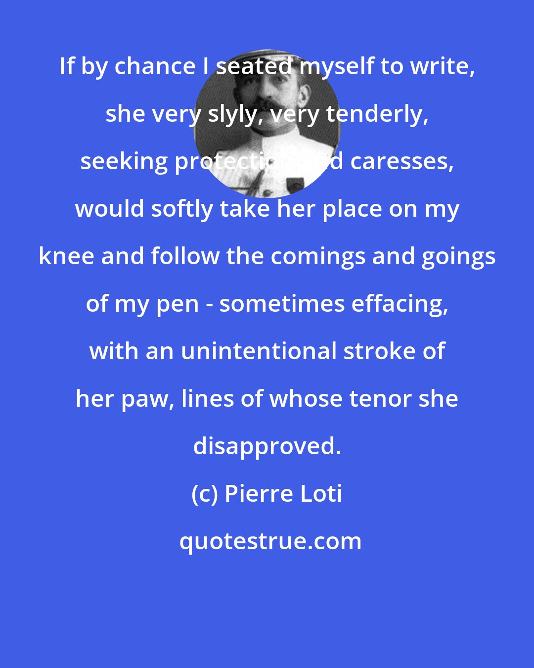 Pierre Loti: If by chance I seated myself to write, she very slyly, very tenderly, seeking protection and caresses, would softly take her place on my knee and follow the comings and goings of my pen - sometimes effacing, with an unintentional stroke of her paw, lines of whose tenor she disapproved.
