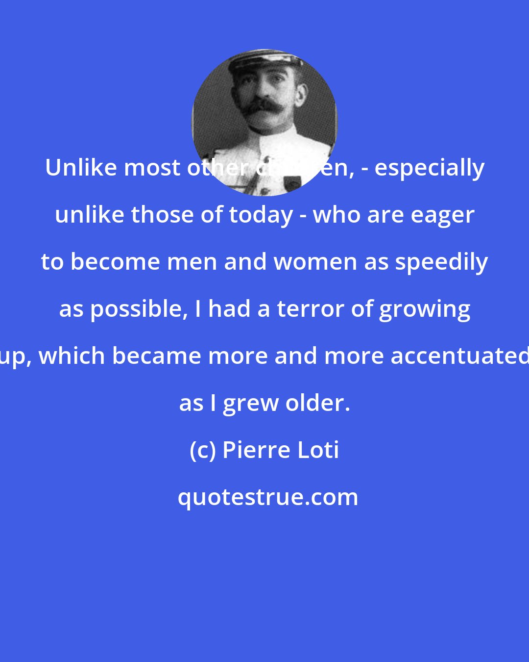 Pierre Loti: Unlike most other children, - especially unlike those of today - who are eager to become men and women as speedily as possible, I had a terror of growing up, which became more and more accentuated as I grew older.