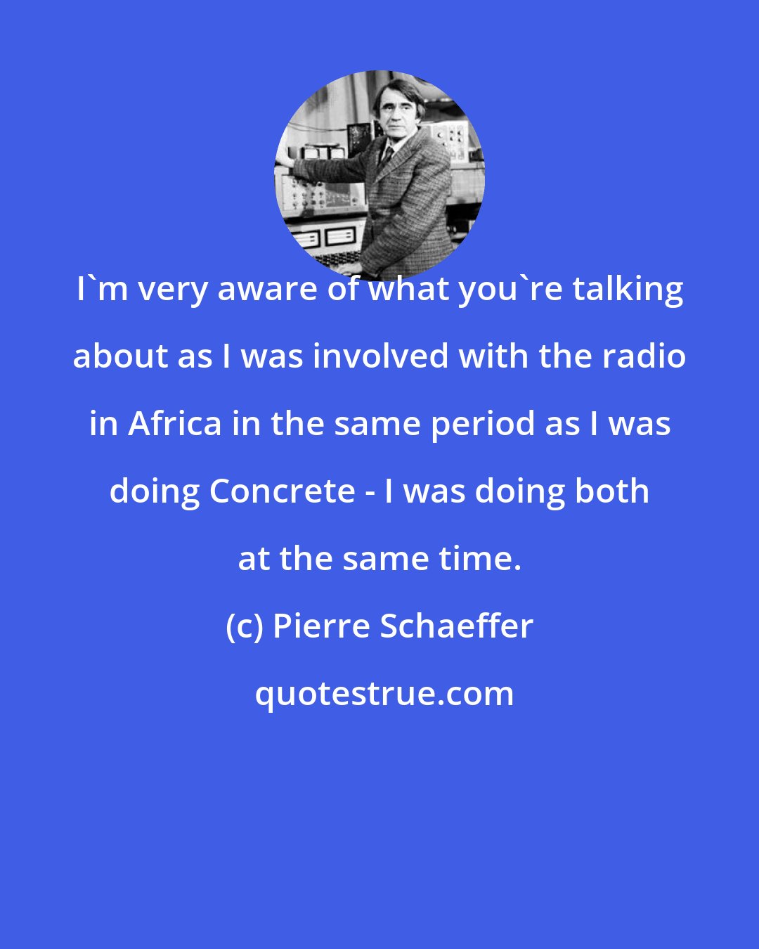 Pierre Schaeffer: I'm very aware of what you're talking about as I was involved with the radio in Africa in the same period as I was doing Concrete - I was doing both at the same time.