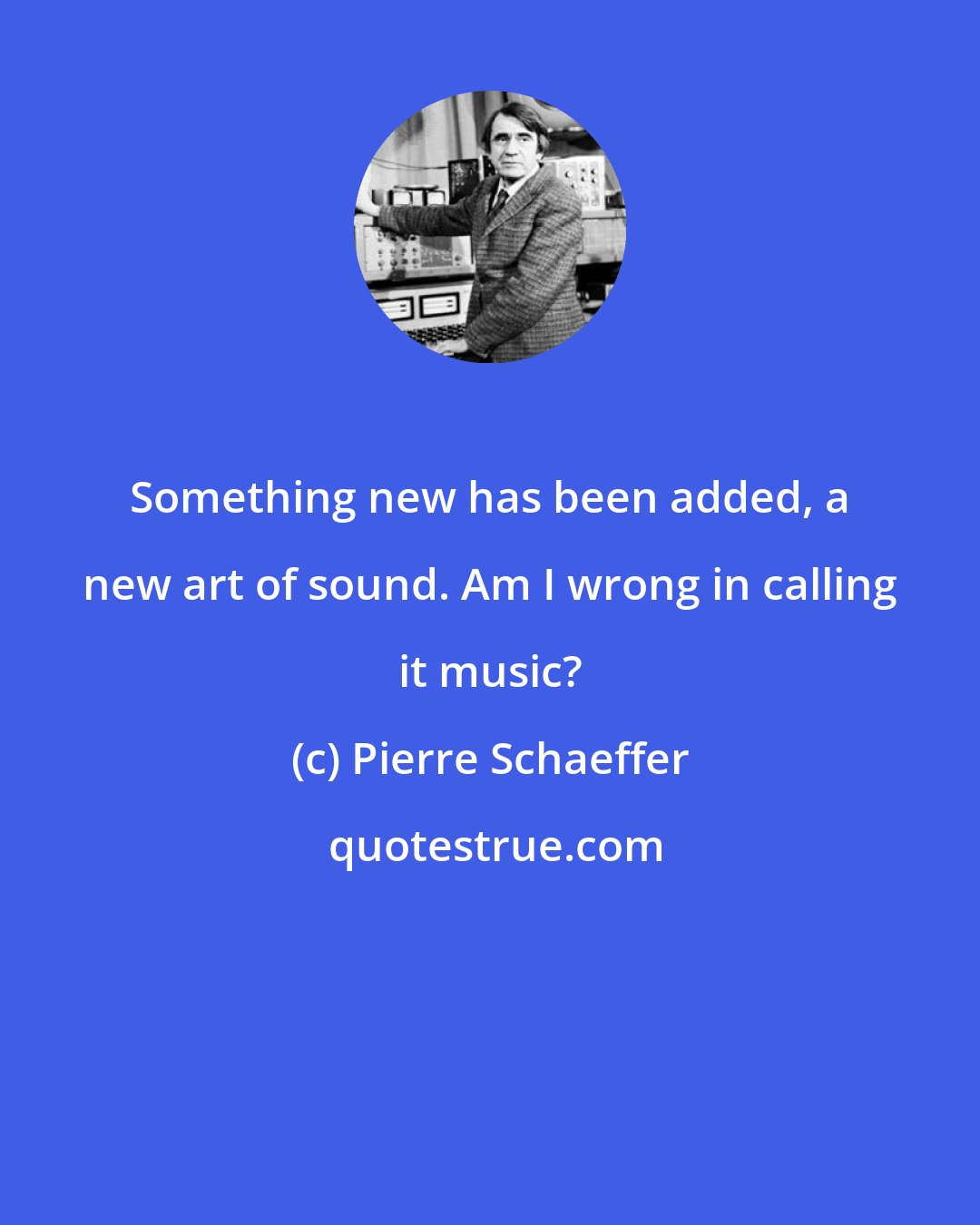 Pierre Schaeffer: Something new has been added, a new art of sound. Am I wrong in calling it music?