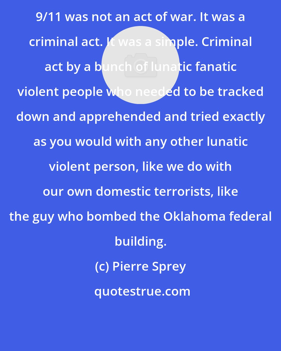 Pierre Sprey: 9/11 was not an act of war. It was a criminal act. It was a simple. Criminal act by a bunch of lunatic fanatic violent people who needed to be tracked down and apprehended and tried exactly as you would with any other lunatic violent person, like we do with our own domestic terrorists, like the guy who bombed the Oklahoma federal building.