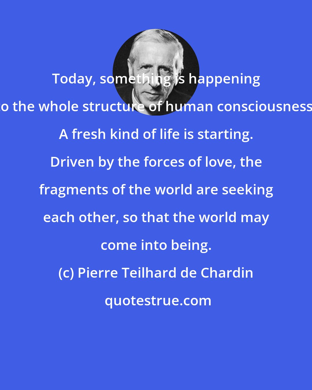 Pierre Teilhard de Chardin: Today, something is happening to the whole structure of human consciousness. A fresh kind of life is starting. Driven by the forces of love, the fragments of the world are seeking each other, so that the world may come into being.
