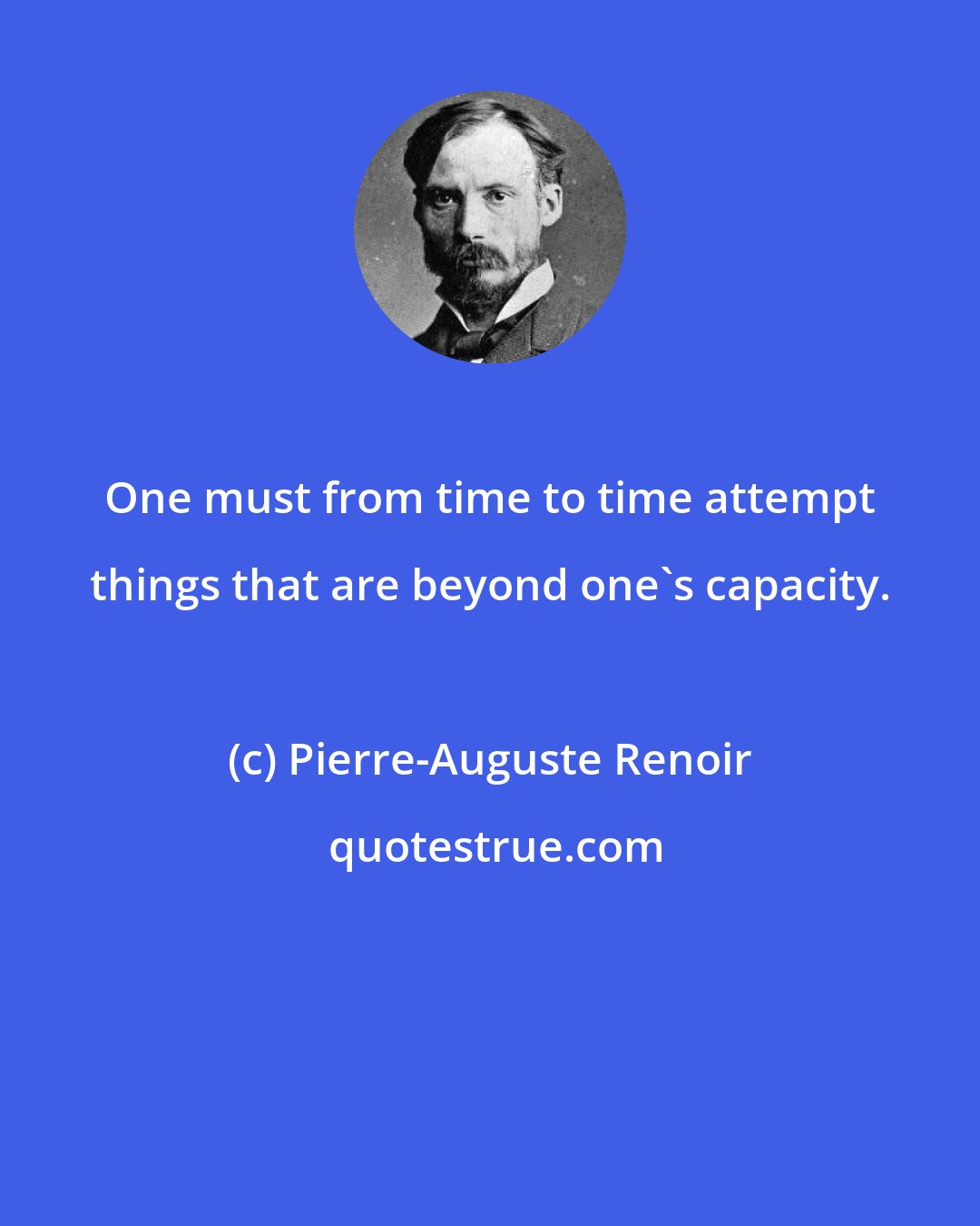 Pierre-Auguste Renoir: One must from time to time attempt things that are beyond one's capacity.