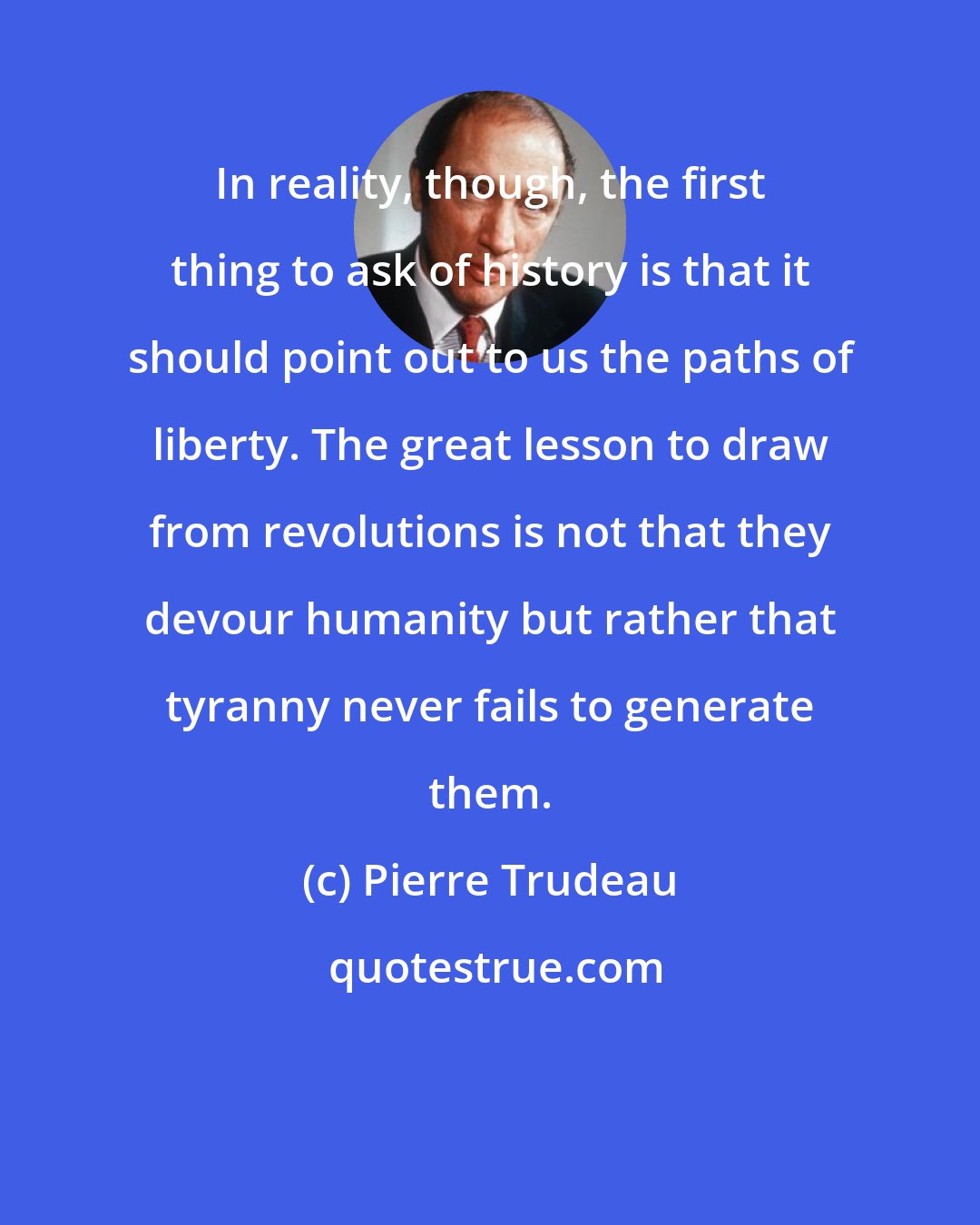 Pierre Trudeau: In reality, though, the first thing to ask of history is that it should point out to us the paths of liberty. The great lesson to draw from revolutions is not that they devour humanity but rather that tyranny never fails to generate them.