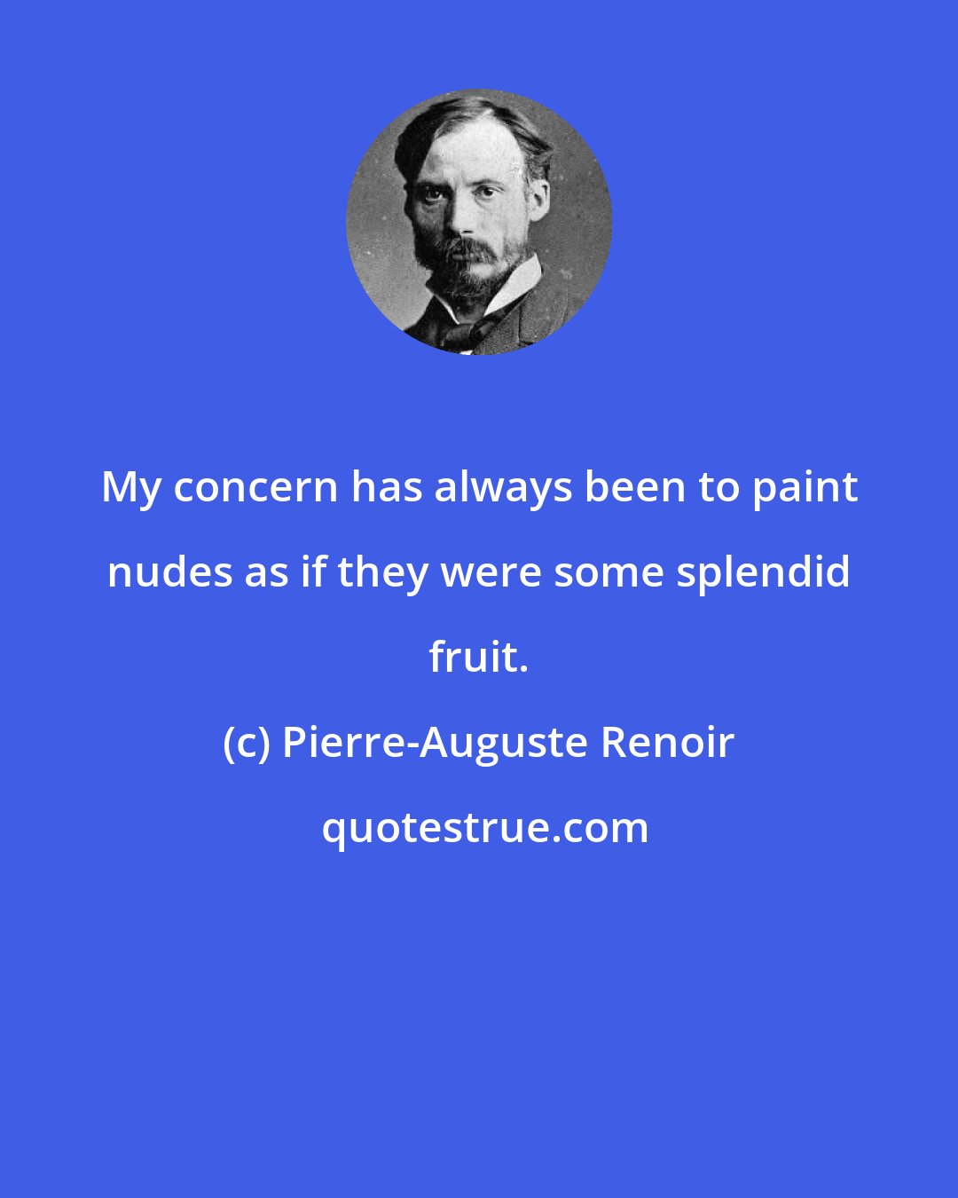 Pierre-Auguste Renoir: My concern has always been to paint nudes as if they were some splendid fruit.