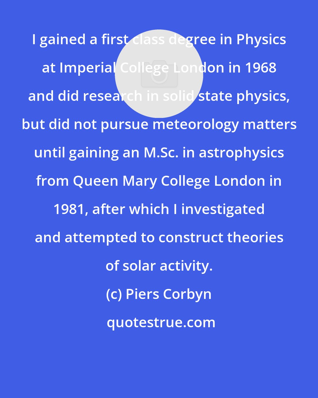 Piers Corbyn: I gained a first class degree in Physics at Imperial College London in 1968 and did research in solid state physics, but did not pursue meteorology matters until gaining an M.Sc. in astrophysics from Queen Mary College London in 1981, after which I investigated and attempted to construct theories of solar activity.