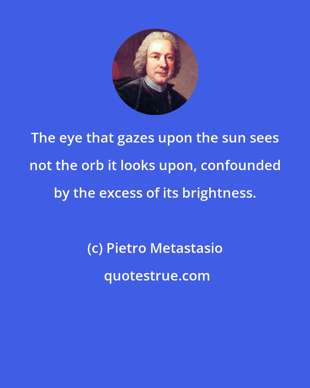 Pietro Metastasio: The eye that gazes upon the sun sees not the orb it looks upon, confounded by the excess of its brightness.