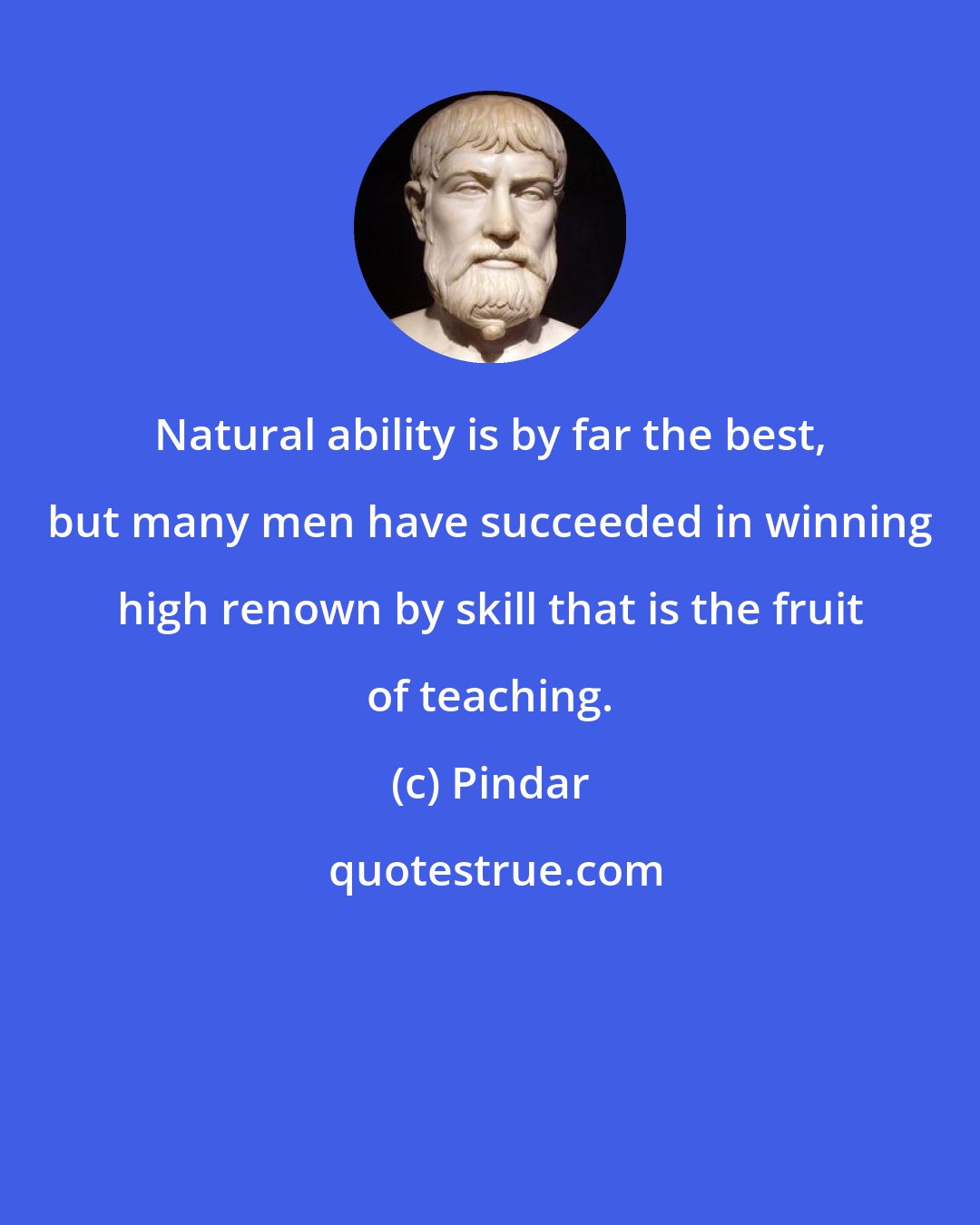 Pindar: Natural ability is by far the best, but many men have succeeded in winning high renown by skill that is the fruit of teaching.