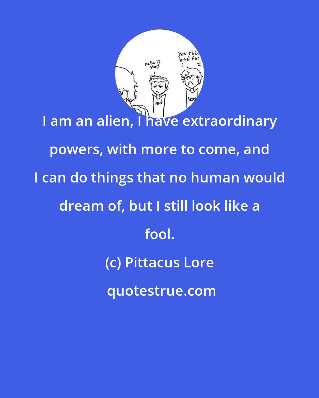Pittacus Lore: I am an alien, I have extraordinary powers, with more to come, and I can do things that no human would dream of, but I still look like a fool.