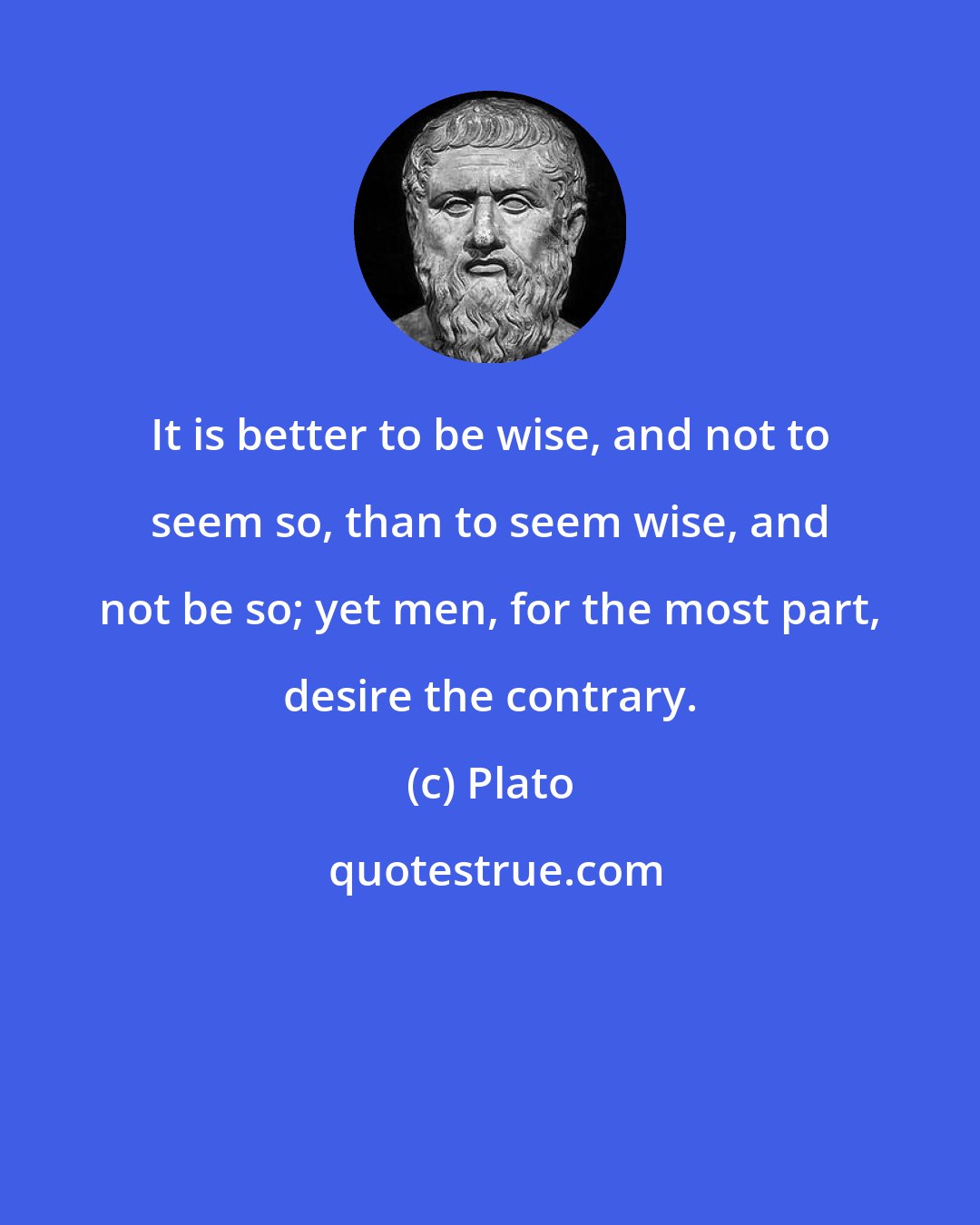 Plato: It is better to be wise, and not to seem so, than to seem wise, and not be so; yet men, for the most part, desire the contrary.