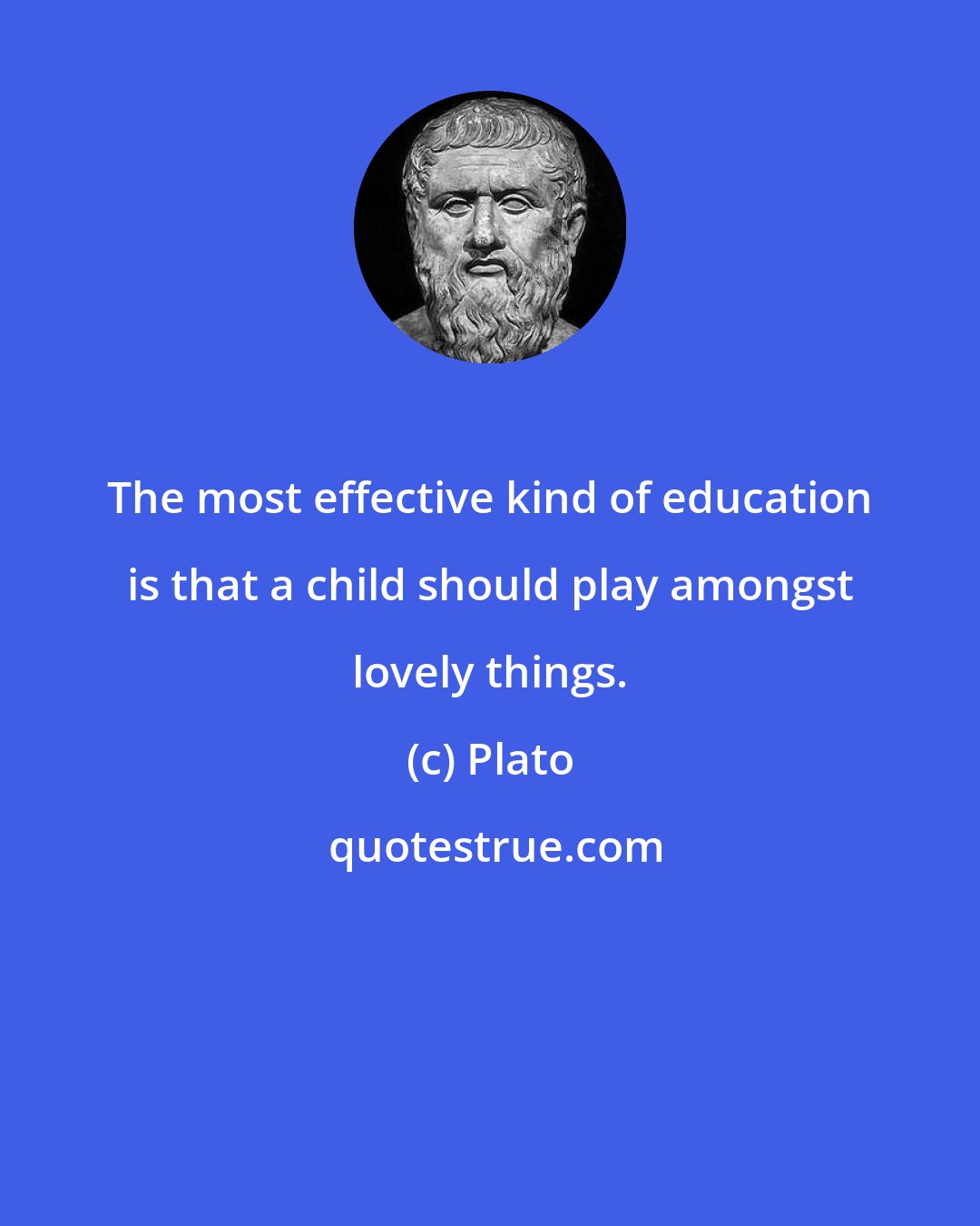 Plato: The most effective kind of education is that a child should play amongst lovely things.