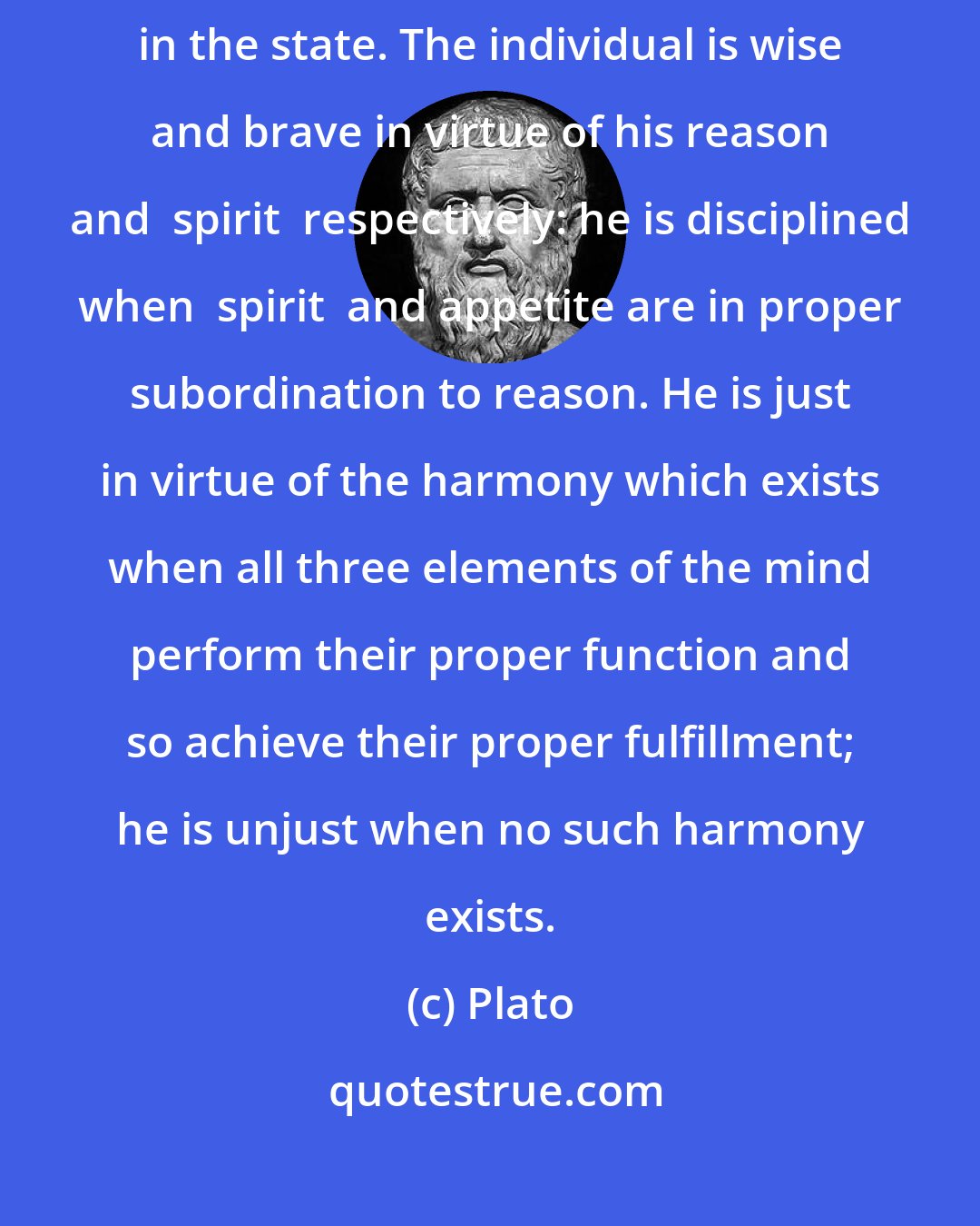 Plato: Justice in the individual is now defined analogously to justice in the state. The individual is wise and brave in virtue of his reason and  spirit  respectively: he is disciplined when  spirit  and appetite are in proper subordination to reason. He is just in virtue of the harmony which exists when all three elements of the mind perform their proper function and so achieve their proper fulfillment; he is unjust when no such harmony exists.