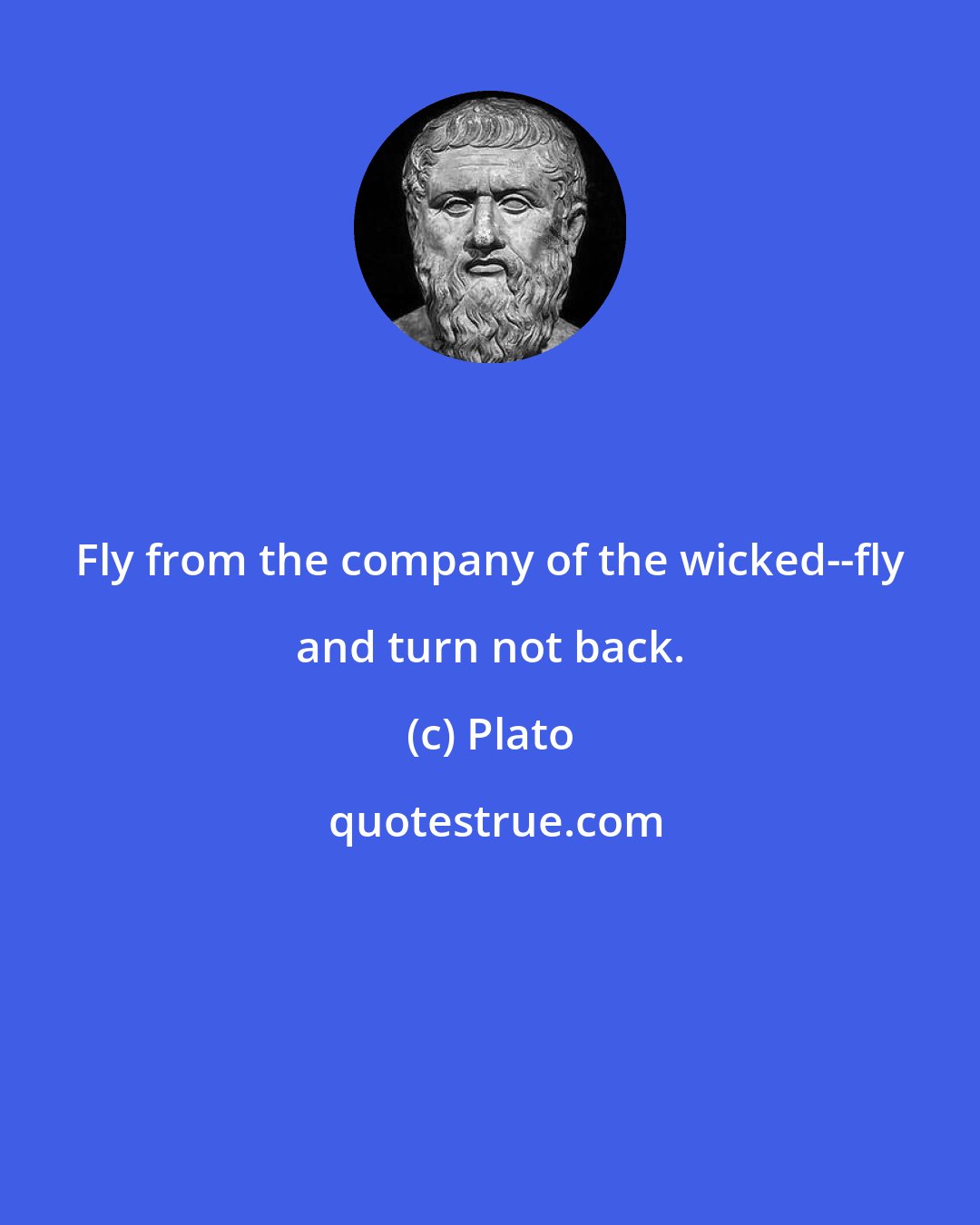 Plato: Fly from the company of the wicked--fly and turn not back.