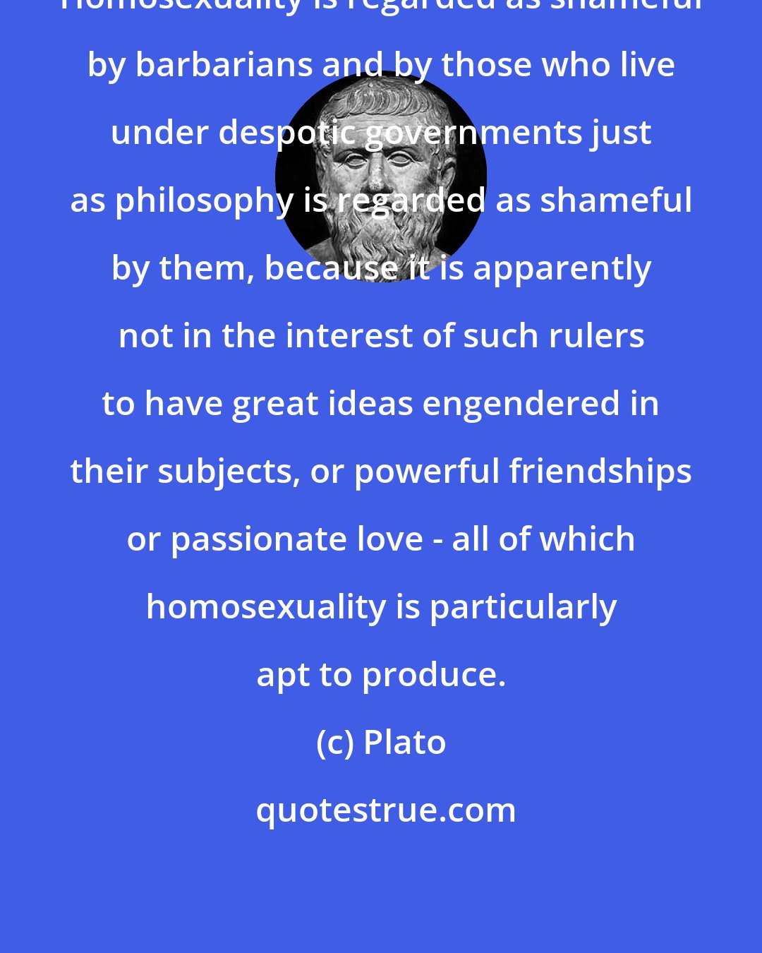 Plato: Homosexuality is regarded as shameful by barbarians and by those who live under despotic governments just as philosophy is regarded as shameful by them, because it is apparently not in the interest of such rulers to have great ideas engendered in their subjects, or powerful friendships or passionate love - all of which homosexuality is particularly apt to produce.