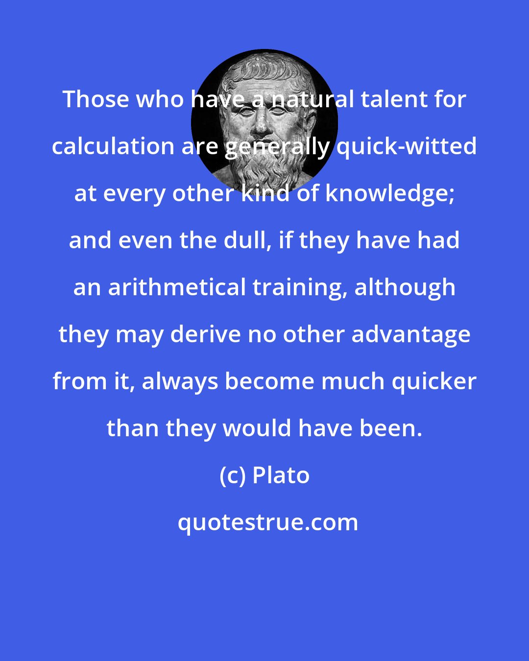 Plato: Those who have a natural talent for calculation are generally quick-witted at every other kind of knowledge; and even the dull, if they have had an arithmetical training, although they may derive no other advantage from it, always become much quicker than they would have been.
