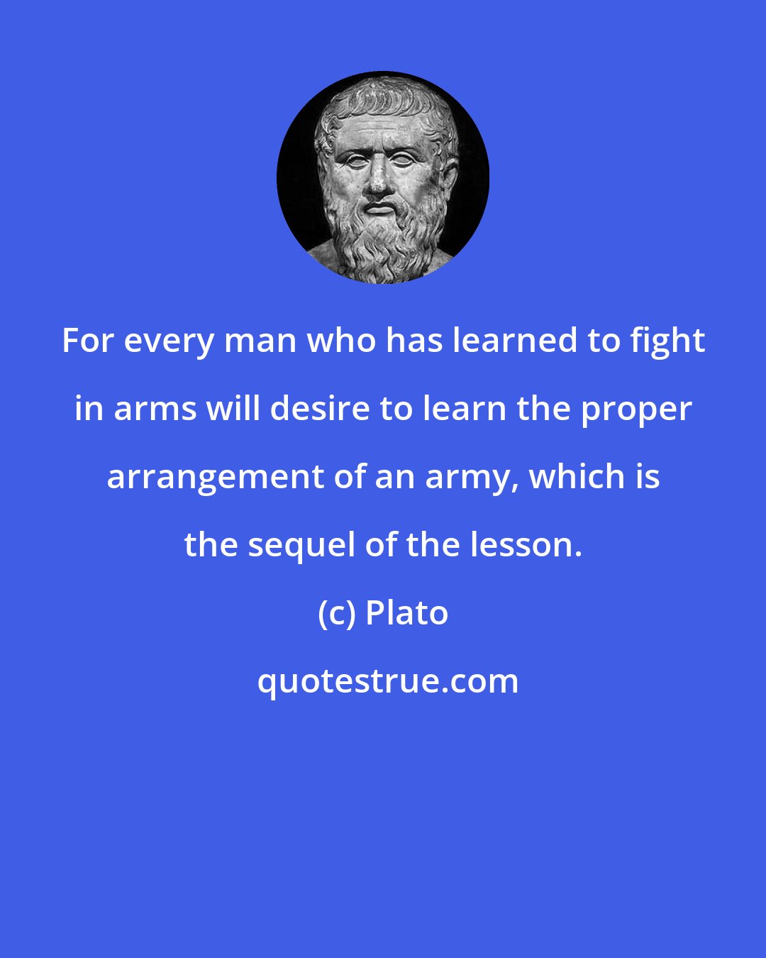 Plato: For every man who has learned to fight in arms will desire to learn the proper arrangement of an army, which is the sequel of the lesson.