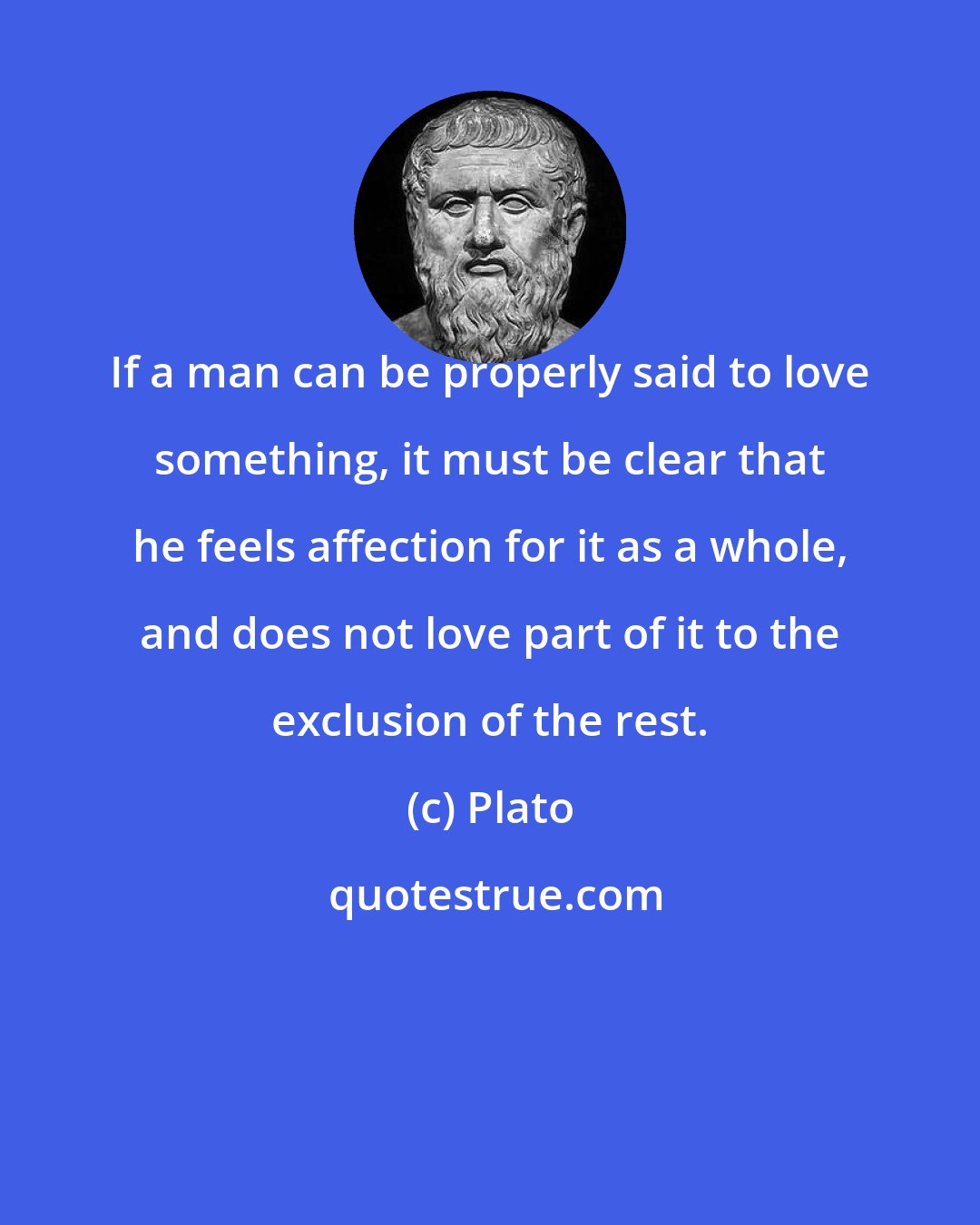 Plato: If a man can be properly said to love something, it must be clear that he feels affection for it as a whole, and does not love part of it to the exclusion of the rest.