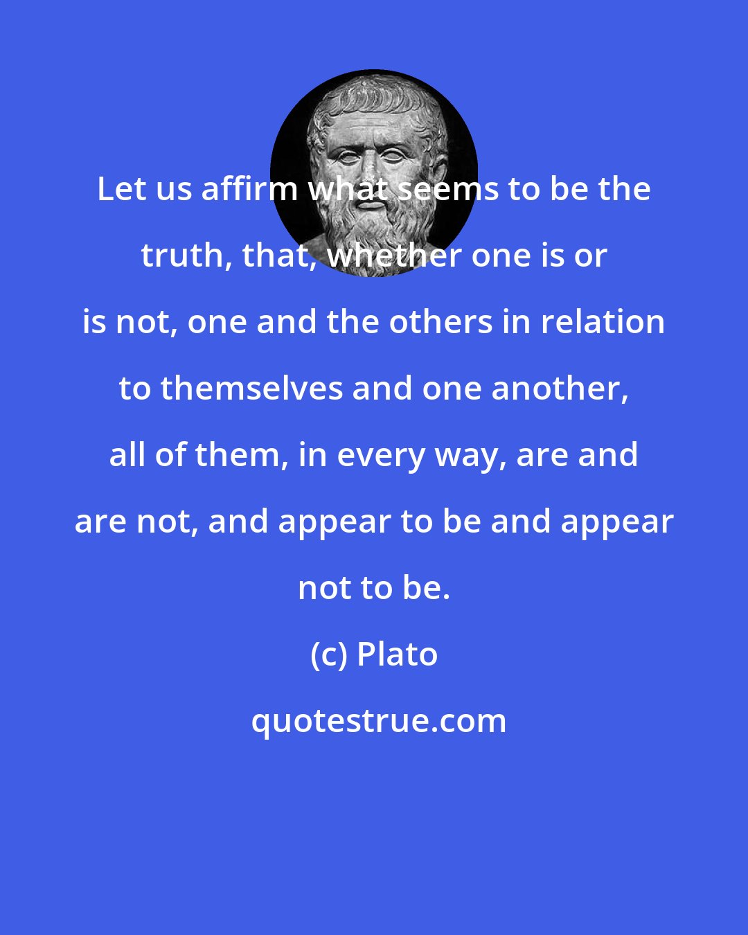 Plato: Let us affirm what seems to be the truth, that, whether one is or is not, one and the others in relation to themselves and one another, all of them, in every way, are and are not, and appear to be and appear not to be.
