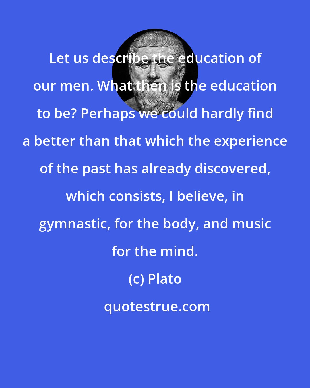 Plato: Let us describe the education of our men. What then is the education to be? Perhaps we could hardly find a better than that which the experience of the past has already discovered, which consists, I believe, in gymnastic, for the body, and music for the mind.
