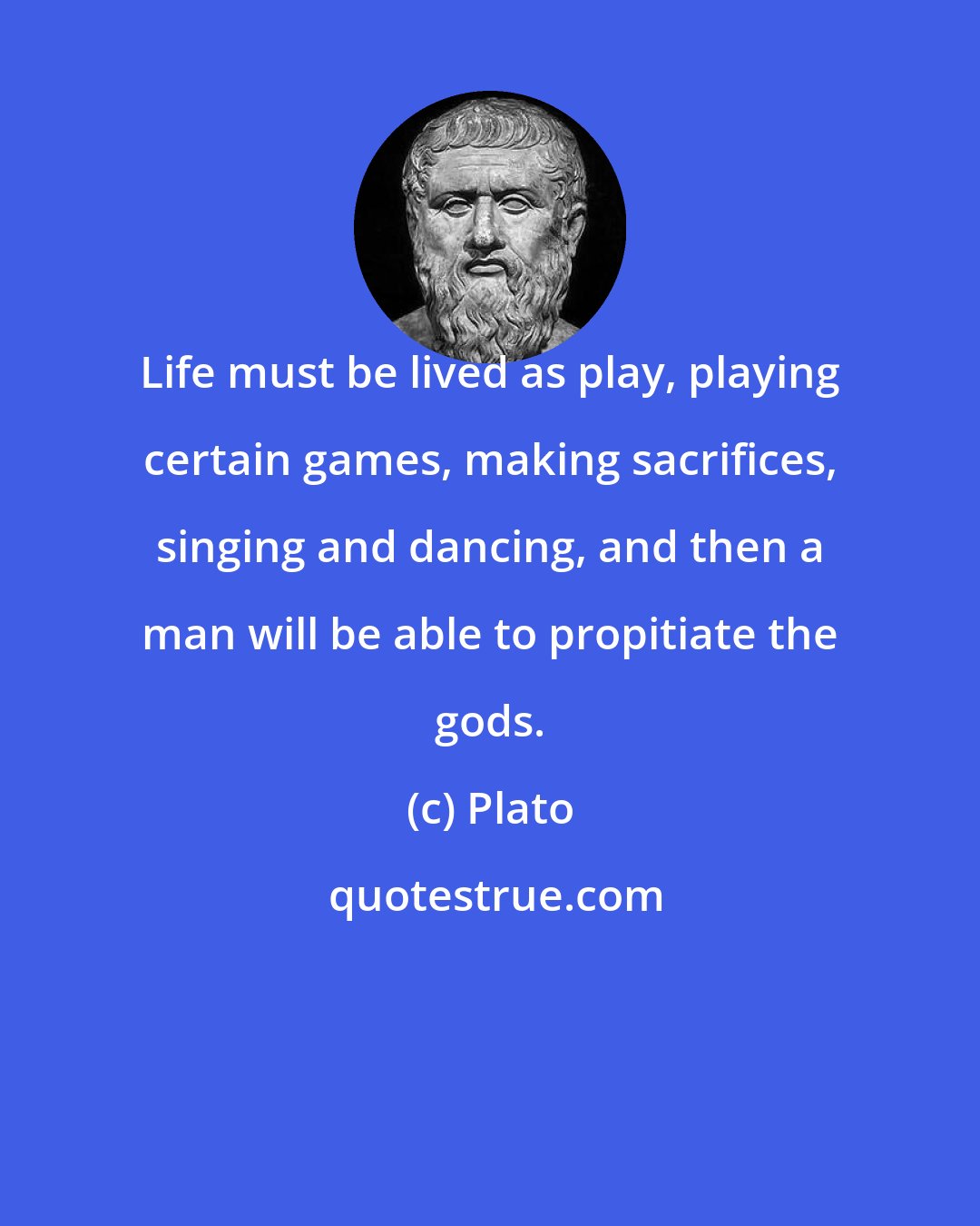 Plato: Life must be lived as play, playing certain games, making sacrifices, singing and dancing, and then a man will be able to propitiate the gods.