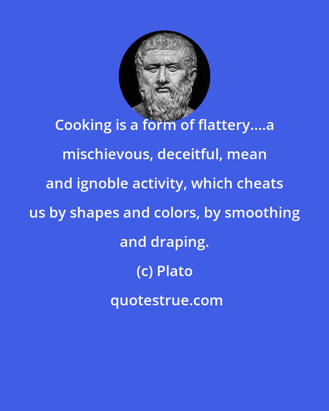 Plato: Cooking is a form of flattery....a mischievous, deceitful, mean and ignoble activity, which cheats us by shapes and colors, by smoothing and draping.