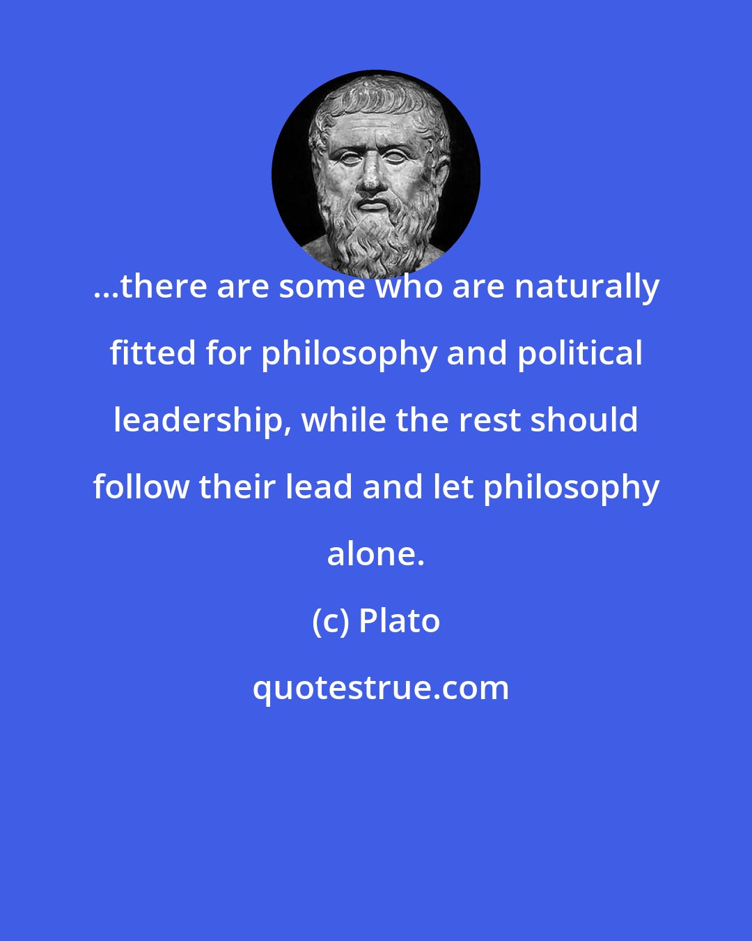 Plato: ...there are some who are naturally fitted for philosophy and political leadership, while the rest should follow their lead and let philosophy alone.