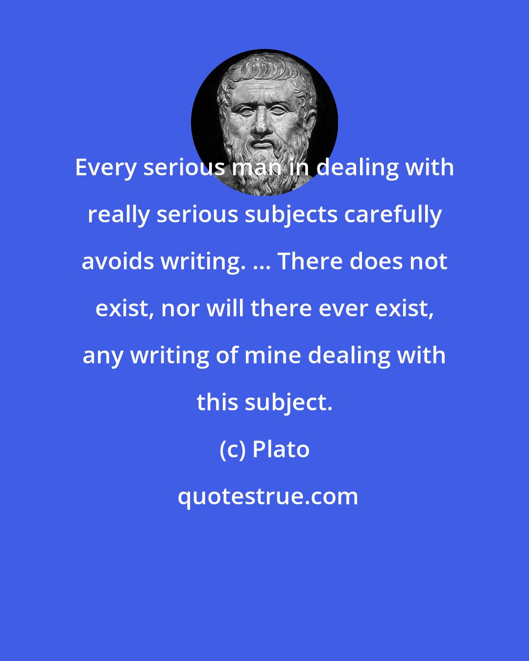 Plato: Every serious man in dealing with really serious subjects carefully avoids writing. ... There does not exist, nor will there ever exist, any writing of mine dealing with this subject.