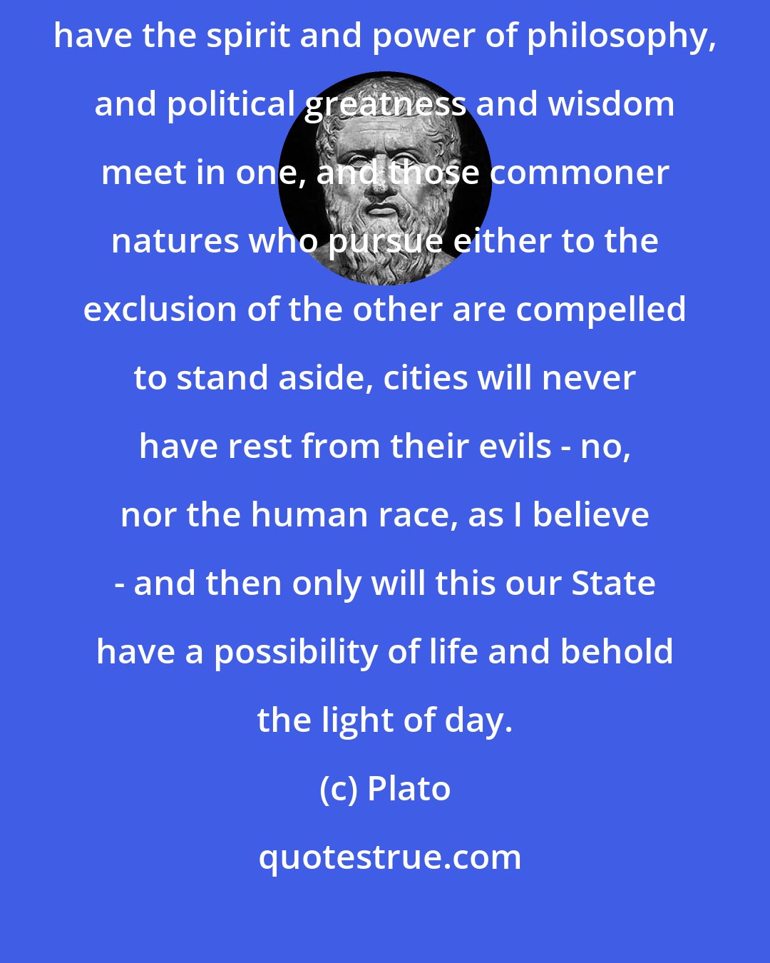 Plato: Until philosophers are kings, or the kings and princes of this world have the spirit and power of philosophy, and political greatness and wisdom meet in one, and those commoner natures who pursue either to the exclusion of the other are compelled to stand aside, cities will never have rest from their evils - no, nor the human race, as I believe - and then only will this our State have a possibility of life and behold the light of day.