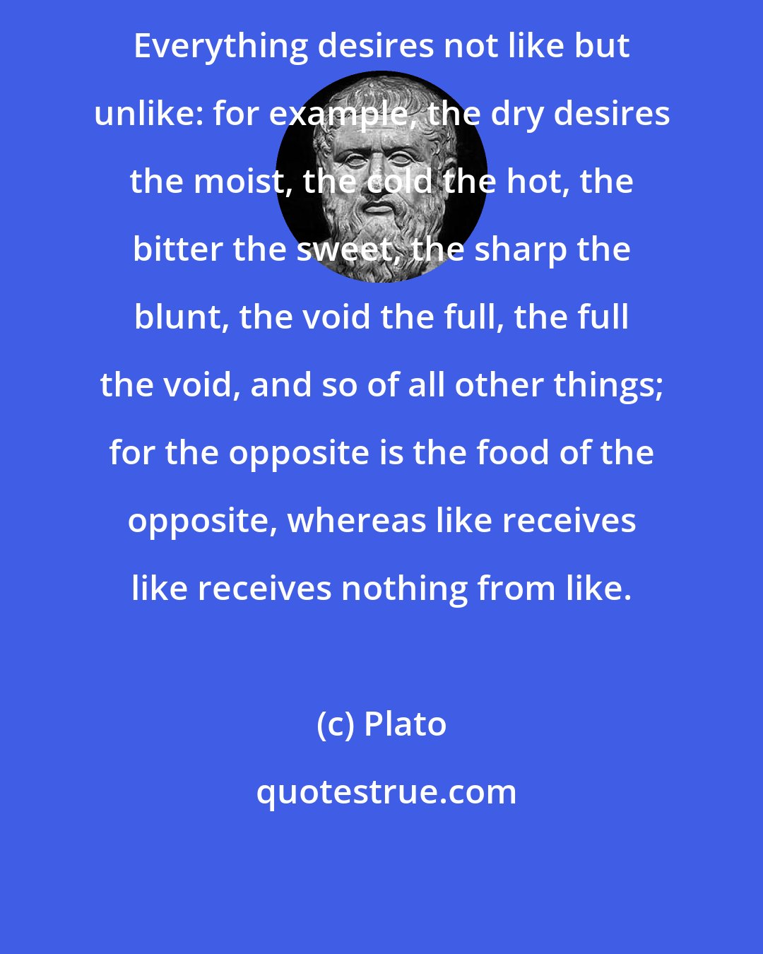 Plato: Everything desires not like but unlike: for example, the dry desires the moist, the cold the hot, the bitter the sweet, the sharp the blunt, the void the full, the full the void, and so of all other things; for the opposite is the food of the opposite, whereas like receives like receives nothing from like.